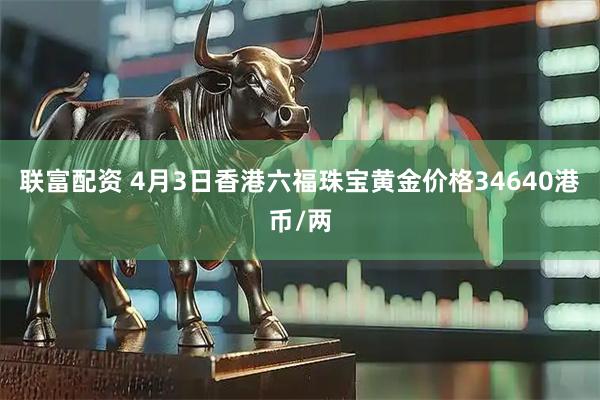 联富配资 4月3日香港六福珠宝黄金价格34640港币/两