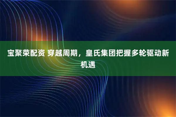 宝聚荣配资 穿越周期,皇氏集团把握多轮驱动新机遇