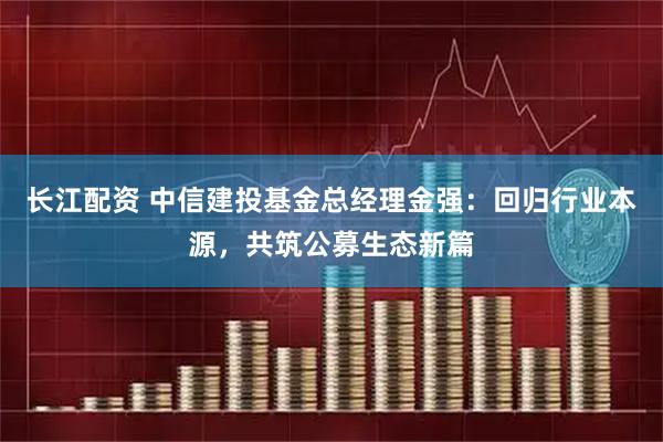 长江配资 中信建投基金总经理金强:回归行业本源,共筑公募生态新篇