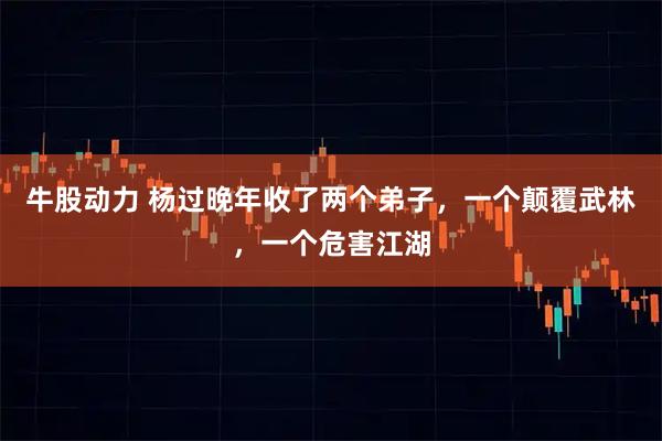 牛股动力 杨过晚年收了两个弟子,一个颠覆武林,一个危害江湖