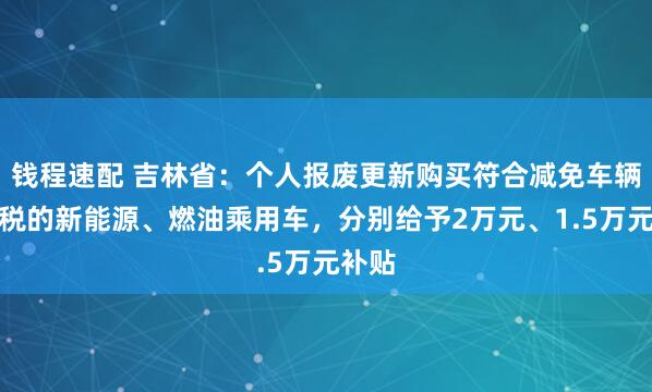 钱程速配 吉林省:个人报废更新购买符合减免车辆购置税的新能源、燃油乘用车,分别给予2万元、1.5万元补贴