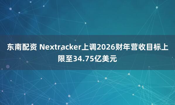 东南配资 Nextracker上调2026财年营收目标上限至34.75亿美元