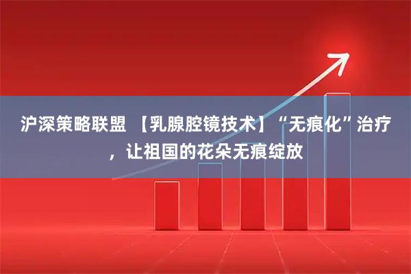 沪深策略联盟 【乳腺腔镜技术】“无痕化”治疗，让祖国的花朵无痕绽放