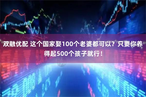 双融优配 这个国家娶100个老婆都可以？只要你养得起500个孩子就行！
