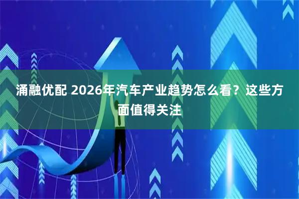 涌融优配 2026年汽车产业趋势怎么看？这些方面值得关注