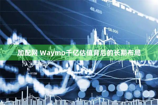 加配网 Waymo千亿估值背后的长期布局