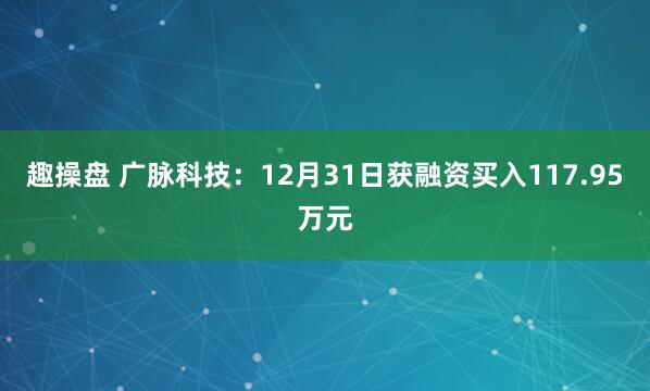 趣操盘 广脉科技：12月31日获融资买入117.95万元