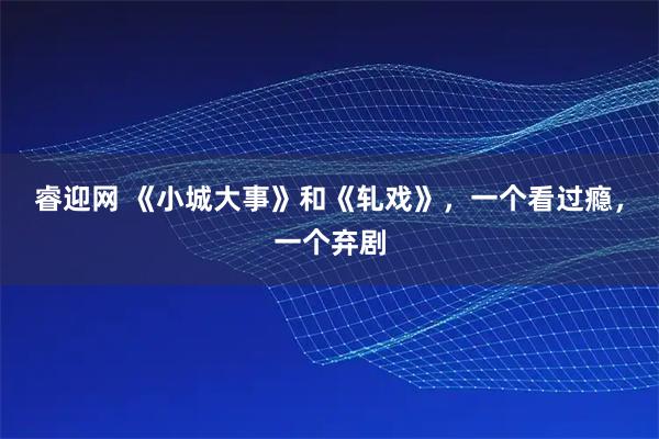 睿迎网 《小城大事》和《轧戏》，一个看过瘾，一个弃剧