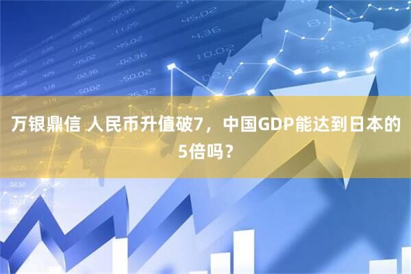 万银鼎信 人民币升值破7，中国GDP能达到日本的5倍吗？