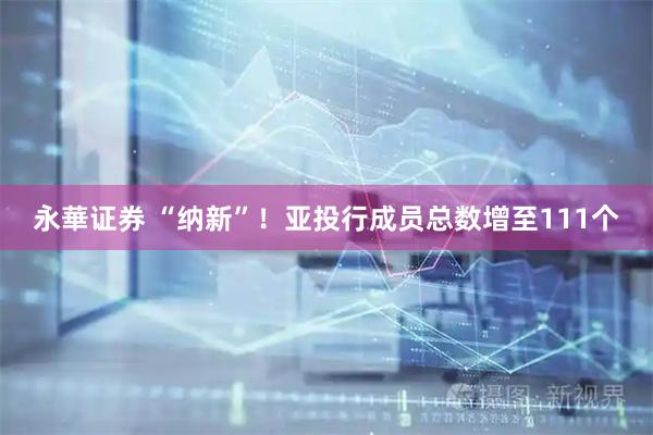 永華证券 “纳新”！亚投行成员总数增至111个
