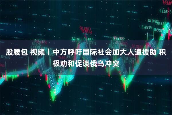 股腰包 视频丨中方呼吁国际社会加大人道援助 积极劝和促谈俄乌冲突