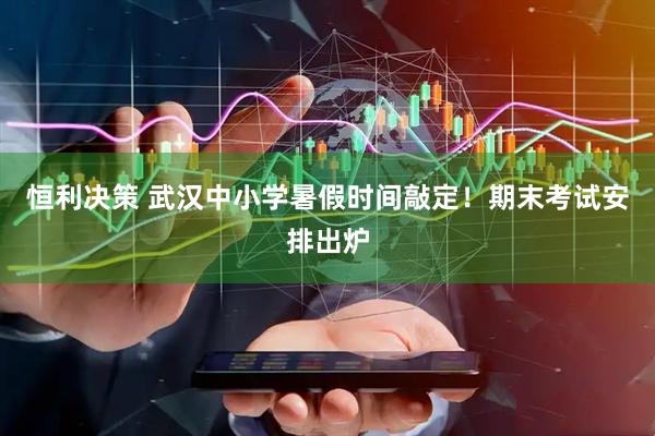恒利决策 武汉中小学暑假时间敲定！期末考试安排出炉