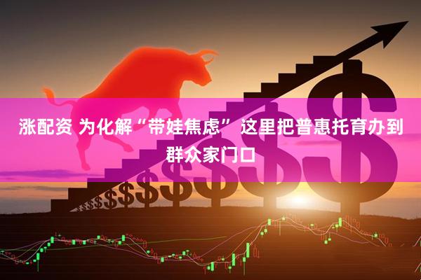 涨配资 为化解“带娃焦虑” 这里把普惠托育办到群众家门口