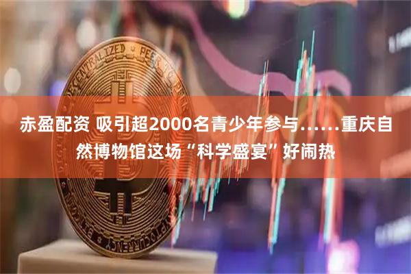 赤盈配资 吸引超2000名青少年参与……重庆自然博物馆这场“科学盛宴”好闹热