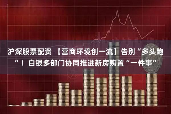 沪深股票配资 【营商环境创一流】告别“多头跑”！白银多部门协同推进新房购置“一件事”