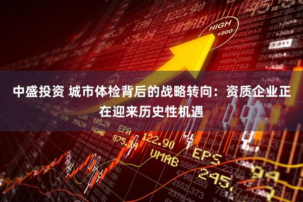 中盛投资 城市体检背后的战略转向:资质企业正在迎来历史性机遇