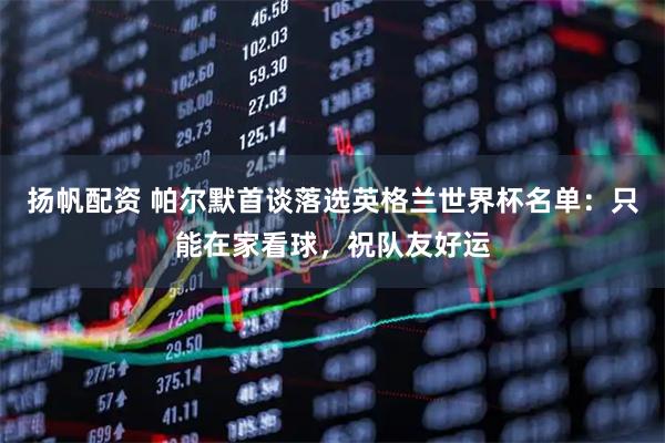 扬帆配资 帕尔默首谈落选英格兰世界杯名单:只能在家看球,祝队友好运
