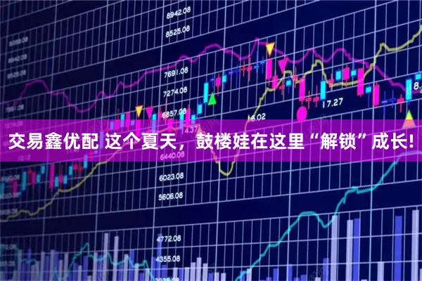 交易鑫优配 这个夏天，鼓楼娃在这里“解锁”成长!