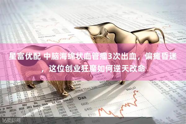 星富优配 中脑海绵状血管瘤3次出血，偏瘫昏迷，这位创业狂魔如何逆天改命