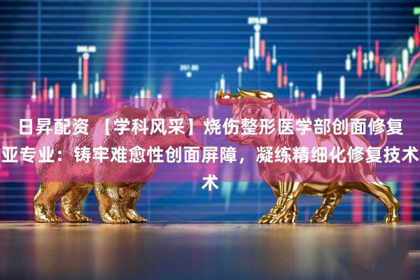 日昇配资 【学科风采】烧伤整形医学部创面修复亚专业：铸牢难愈性创面屏障，凝练精细化修复技术